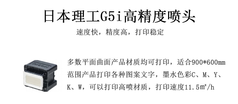 日本理工高精度噴頭，速度快，精度高，打印穩(wěn)定，多數(shù)平面均可打印，可以在部分曲面產(chǎn)品材質(zhì)上打印，使用范圍在900mm*600mm范圍內(nèi)產(chǎn)品打印各種圖案，墨水色彩為C、M、Y、K、W，可以打印高噴材質(zhì)，打印速度在11.5平米/小時(shí)